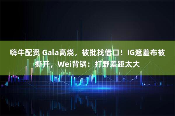 嗨牛配资 Gala高烧，被批找借口！IG遮羞布被撕开，Wei背锅：打野差距太大
