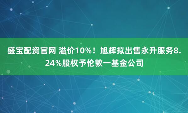 盛宝配资官网 溢价10%！旭辉拟出售永升服务8.24%股权予伦敦一基金公司