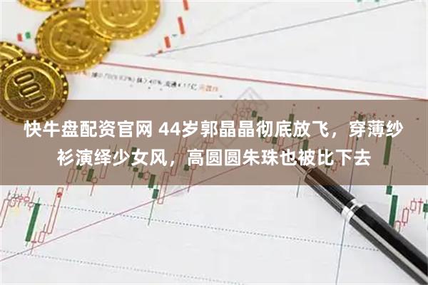 快牛盘配资官网 44岁郭晶晶彻底放飞，穿薄纱衫演绎少女风，高圆圆朱珠也被比下去