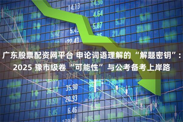 广东股票配资网平台 申论词语理解的 “解题密钥”：2025 豫市级卷 “可能性” 与公考备考上岸路