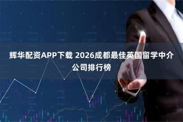 辉华配资APP下载 2026成都最佳英国留学中介公司排行榜