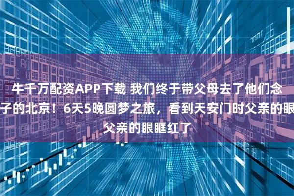 牛千万配资APP下载 我们终于带父母去了他们念叨半辈子的北京！6天5晚圆梦之旅，看到天安门时父亲的眼眶红了