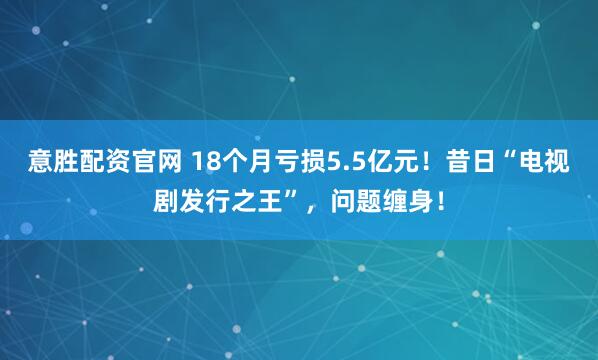 意胜配资官网 18个月亏损5.5亿元！昔日“电视剧发行之王”，问题缠身！