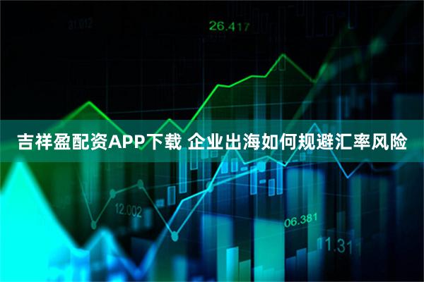 吉祥盈配资APP下载 企业出海如何规避汇率风险