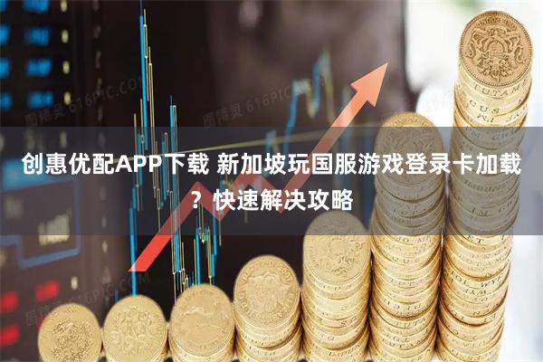 创惠优配APP下载 新加坡玩国服游戏登录卡加载？快速解决攻略