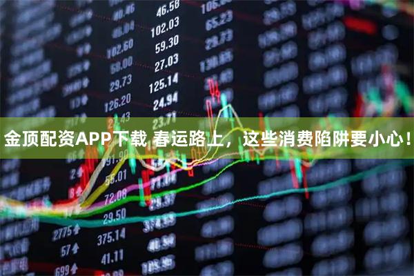 金顶配资APP下载 春运路上，这些消费陷阱要小心！