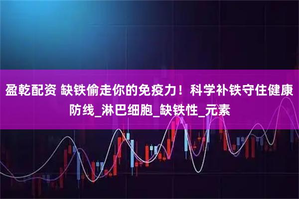 盈乾配资 缺铁偷走你的免疫力！科学补铁守住健康防线_淋巴细胞_缺铁性_元素