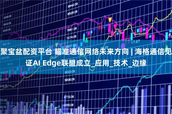 聚宝盆配资平台 瞄准通信网络未来方向 | 海格通信见证AI Edge联盟成立_应用_技术_边缘