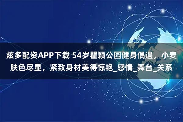 炫多配资APP下载 54岁瞿颖公园健身偶遇，小麦肤色尽显，紧致身材美得惊艳_感情_舞台_关系