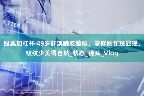 股票加杠杆 49岁舒淇晒怼脸照,零修图雀斑显现,皱纹少美得自然_状态_镜头_Vlog