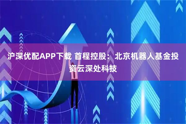 沪深优配APP下载 首程控股：北京机器人基金投资云深处科技