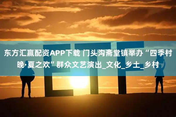 东方汇赢配资APP下载 门头沟斋堂镇举办“四季村晚·夏之欢”群众文艺演出_文化_乡土_乡村