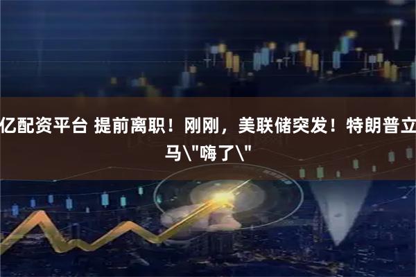 亿配资平台 提前离职！刚刚，美联储突发！特朗普立马＂嗨了＂