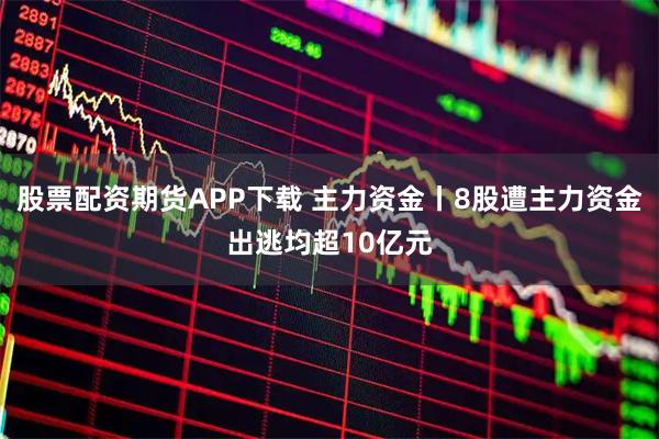 股票配资期货APP下载 主力资金丨8股遭主力资金出逃均超10亿元