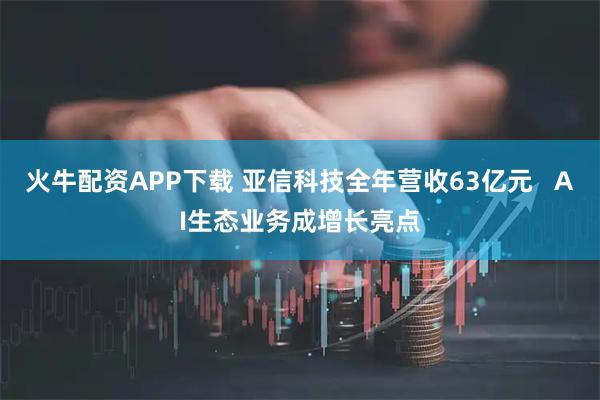 火牛配资APP下载 亚信科技全年营收63亿元 AI生态业务成增长亮点