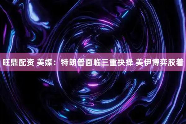旺鼎配资 美媒:特朗普面临三重抉择 美伊博弈胶着