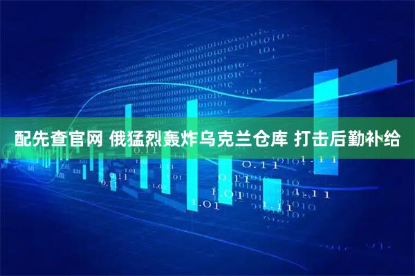配先查官网 俄猛烈轰炸乌克兰仓库 打击后勤补给