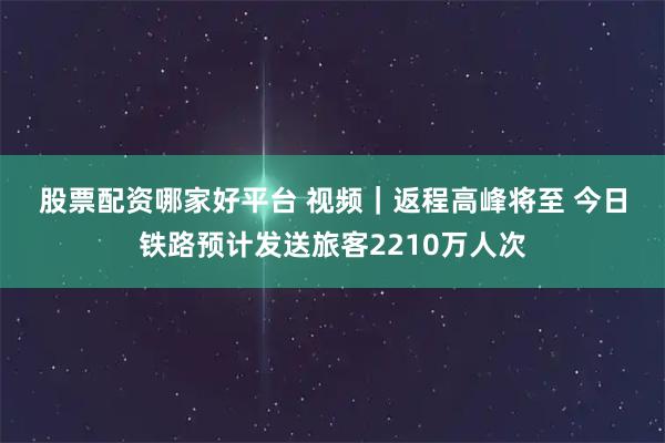股票配资哪家好平台 视频｜返程高峰将至 今日铁路预计发送旅客2210万人次