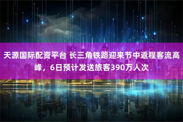 天源国际配资平台 长三角铁路迎来节中返程客流高峰，6日预计发送旅客390万人次